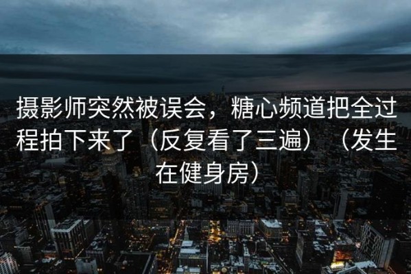 摄影师突然被误会，糖心频道把全过程拍下来了（反复看了三遍）（发生在健身房）