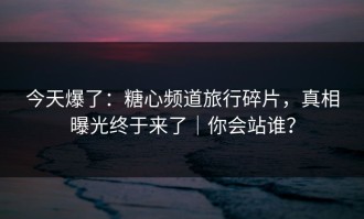 今天爆了：糖心频道旅行碎片，真相曝光终于来了｜你会站谁？