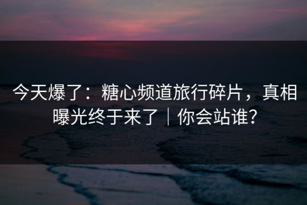 今天爆了：糖心频道旅行碎片，真相曝光终于来了｜你会站谁？