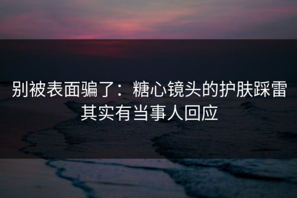 别被表面骗了：糖心镜头的护肤踩雷其实有当事人回应