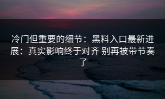 冷门但重要的细节：黑料入口最新进展：真实影响终于对齐 别再被带节奏了