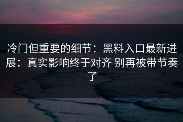 冷门但重要的细节：黑料入口最新进展：真实影响终于对齐 别再被带节奏了