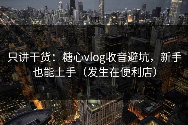 只讲干货：糖心vlog收音避坑，新手也能上手（发生在便利店）