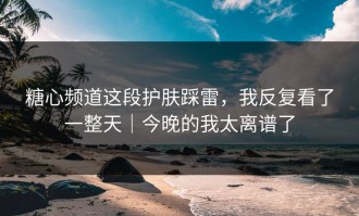糖心频道这段护肤踩雷，我反复看了一整天｜今晚的我太离谱了