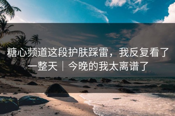 糖心频道这段护肤踩雷，我反复看了一整天｜今晚的我太离谱了