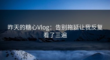 昨天的糖心Vlog：告别拖延让我反复看了三遍