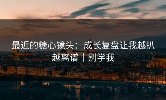 最近的糖心镜头：成长复盘让我越扒越离谱｜别学我