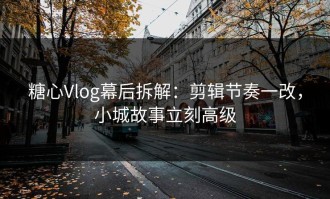 糖心Vlog幕后拆解：剪辑节奏一改，小城故事立刻高级