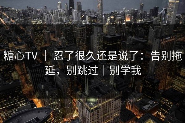 糖心TV ｜ 忍了很久还是说了：告别拖延，别跳过｜别学我
