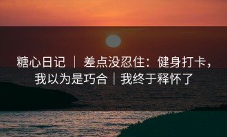糖心日记 ｜ 差点没忍住：健身打卡，我以为是巧合｜我终于释怀了