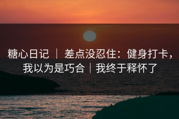 糖心日记 ｜ 差点没忍住：健身打卡，我以为是巧合｜我终于释怀了