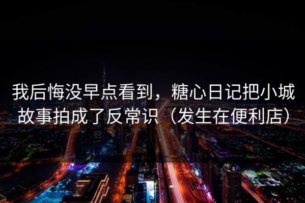 我后悔没早点看到，糖心日记把小城故事拍成了反常识（发生在便利店）