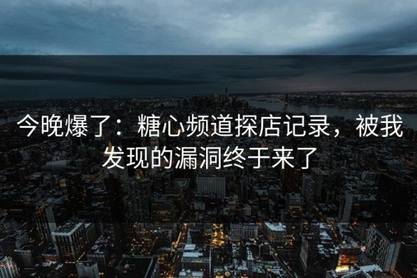 今晚爆了：糖心频道探店记录，被我发现的漏洞终于来了