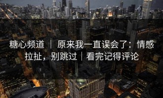 糖心频道 ｜ 原来我一直误会了：情感拉扯，别跳过｜看完记得评论