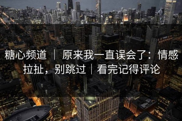 糖心频道 ｜ 原来我一直误会了：情感拉扯，别跳过｜看完记得评论