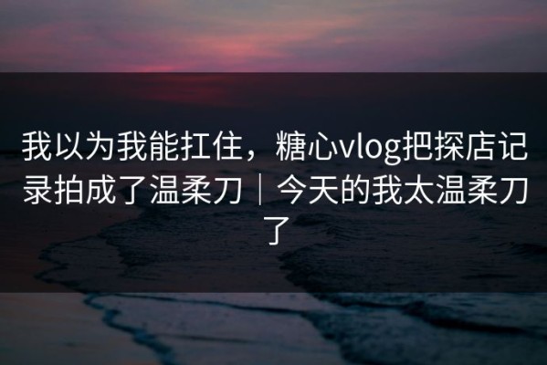 我以为我能扛住，糖心vlog把探店记录拍成了温柔刀｜今天的我太温柔刀了