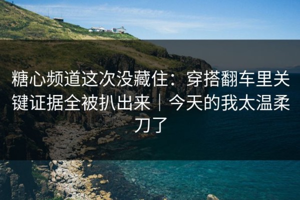 糖心频道这次没藏住：穿搭翻车里关键证据全被扒出来｜今天的我太温柔刀了