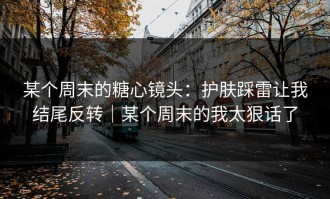 某个周末的糖心镜头：护肤踩雷让我结尾反转｜某个周末的我太狠话了