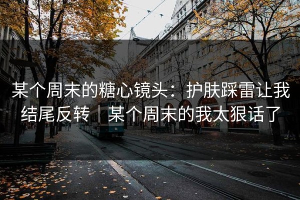 某个周末的糖心镜头：护肤踩雷让我结尾反转｜某个周末的我太狠话了