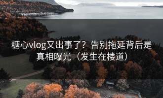 糖心vlog又出事了？告别拖延背后是真相曝光（发生在楼道）