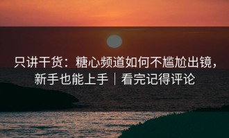 只讲干货：糖心频道如何不尴尬出镜，新手也能上手｜看完记得评论