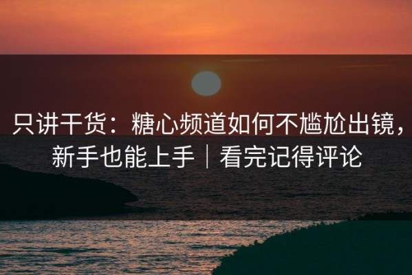 只讲干货：糖心频道如何不尴尬出镜，新手也能上手｜看完记得评论