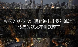 今天的糖心TV：通勤路上让我别跳过｜今天的我太不讲武德了