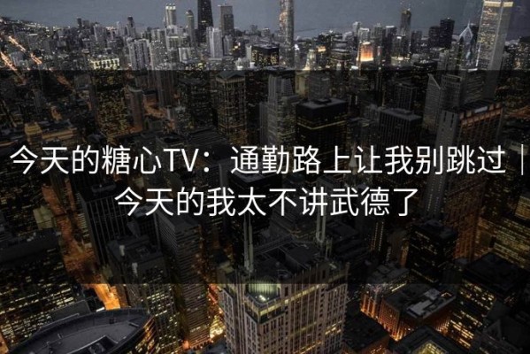 今天的糖心TV：通勤路上让我别跳过｜今天的我太不讲武德了