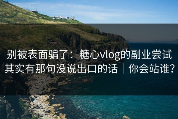 别被表面骗了：糖心vlog的副业尝试其实有那句没说出口的话｜你会站谁？