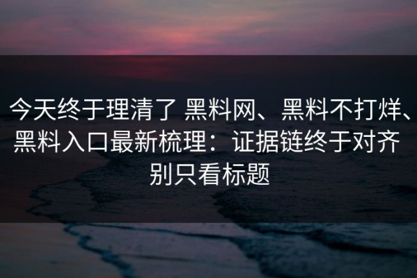 今天终于理清了 黑料网、黑料不打烊、黑料入口最新梳理：证据链终于对齐 别只看标题