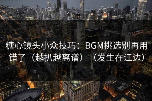 糖心镜头小众技巧：BGM挑选别再用错了（越扒越离谱）（发生在江边）