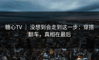 糖心TV ｜ 没想到会走到这一步：穿搭翻车，真相在最后