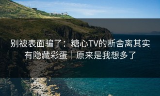别被表面骗了：糖心TV的断舍离其实有隐藏彩蛋｜原来是我想多了