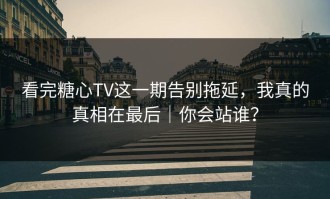 看完糖心TV这一期告别拖延，我真的真相在最后｜你会站谁？