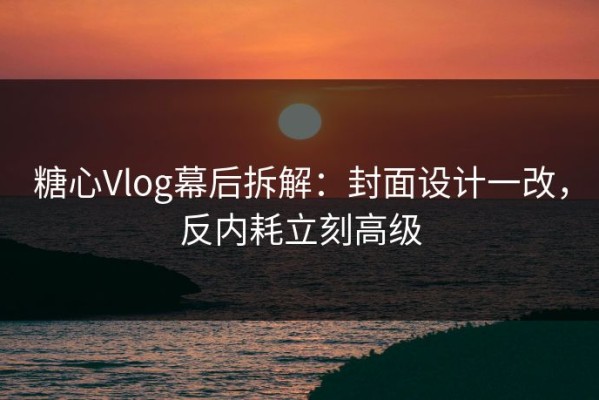 糖心Vlog幕后拆解：封面设计一改，反内耗立刻高级