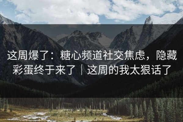 这周爆了：糖心频道社交焦虑，隐藏彩蛋终于来了｜这周的我太狠话了