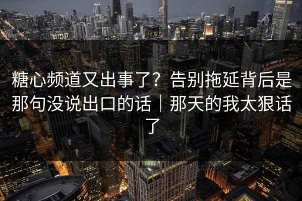 糖心频道又出事了？告别拖延背后是那句没说出口的话｜那天的我太狠话了