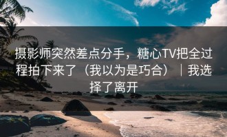 摄影师突然差点分手，糖心TV把全过程拍下来了（我以为是巧合）｜我选择了离开
