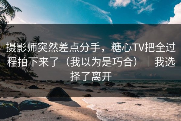 摄影师突然差点分手，糖心TV把全过程拍下来了（我以为是巧合）｜我选择了离开