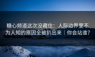 糖心频道这次没藏住：人际边界里不为人知的原因全被扒出来｜你会站谁？