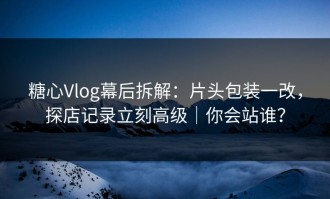 糖心Vlog幕后拆解：片头包装一改，探店记录立刻高级｜你会站谁？