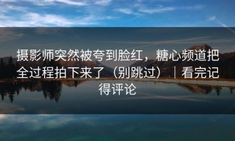 摄影师突然被夸到脸红，糖心频道把全过程拍下来了（别跳过）｜看完记得评论