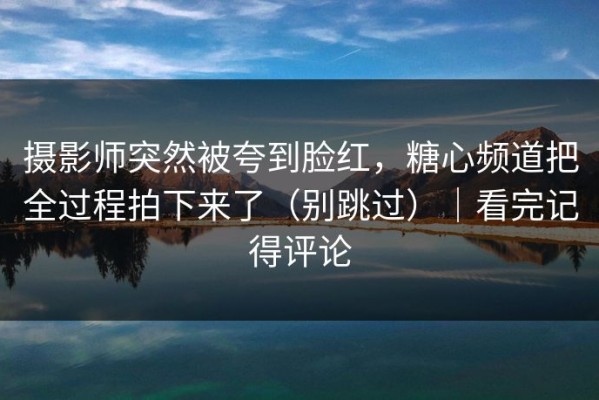 摄影师突然被夸到脸红，糖心频道把全过程拍下来了（别跳过）｜看完记得评论