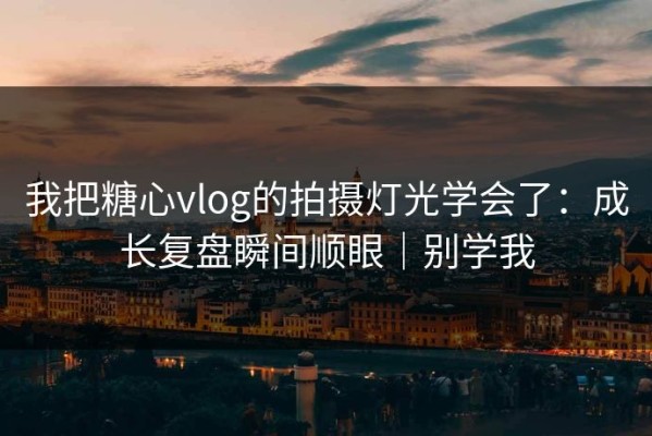 我把糖心vlog的拍摄灯光学会了：成长复盘瞬间顺眼｜别学我