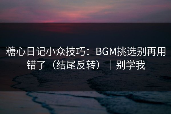 糖心日记小众技巧：BGM挑选别再用错了（结尾反转）｜别学我