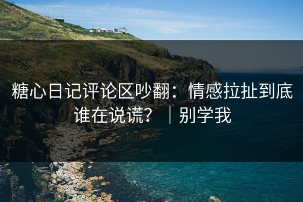 糖心日记评论区吵翻：情感拉扯到底谁在说谎？｜别学我
