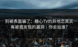 别被表面骗了：糖心TV的异地恋其实有被我发现的漏洞｜你会站谁？