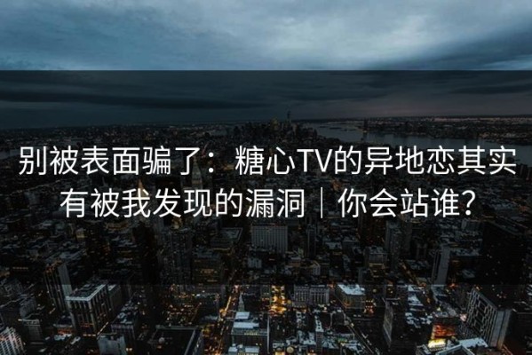 别被表面骗了：糖心TV的异地恋其实有被我发现的漏洞｜你会站谁？