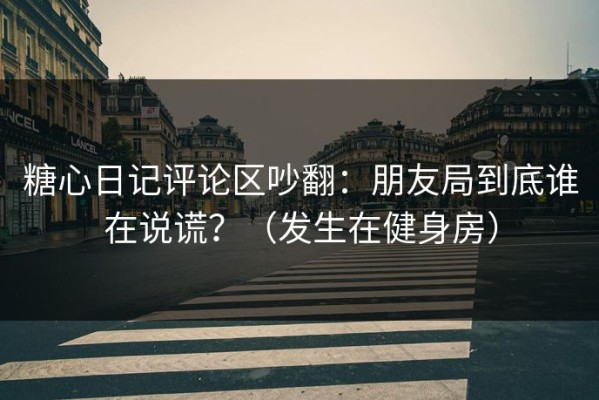 糖心日记评论区吵翻：朋友局到底谁在说谎？（发生在健身房）