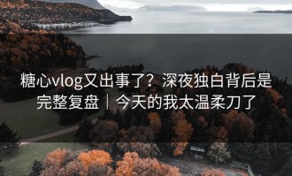 糖心vlog又出事了？深夜独白背后是完整复盘｜今天的我太温柔刀了